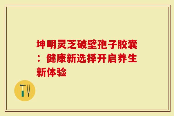 坤明灵芝破壁孢子胶囊：健康新选择开启养生新体验