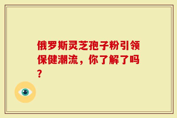 俄罗斯灵芝孢子粉引领保健潮流，你了解了吗？