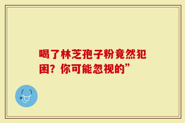 喝了林芝孢子粉竟然犯困？你可能忽视的”