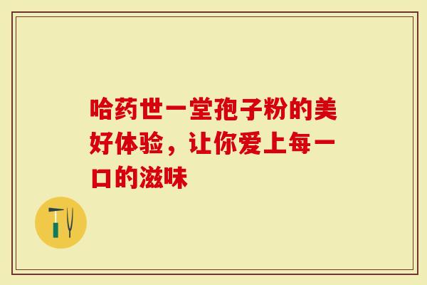 哈药世一堂孢子粉的美好体验，让你爱上每一口的滋味