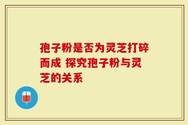 孢子粉是否为灵芝打碎而成 探究孢子粉与灵芝的关系