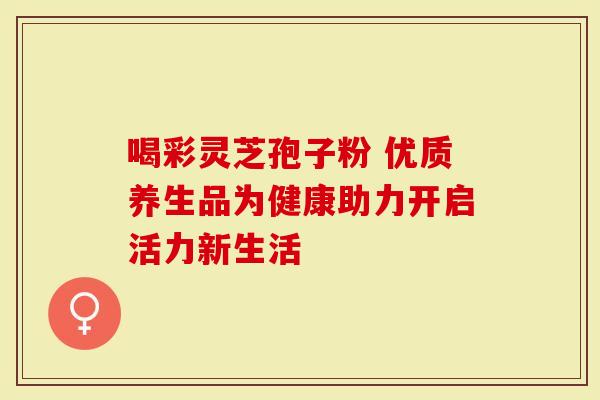 喝彩灵芝孢子粉 优质养生品为健康助力开启活力新生活