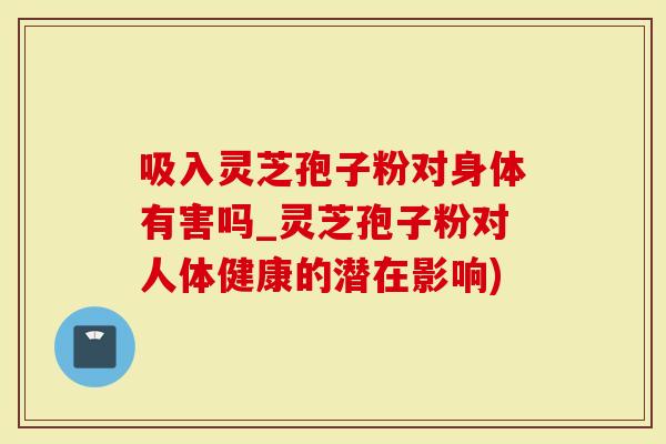 吸入灵芝孢子粉对身体有害吗_灵芝孢子粉对人体健康的潜在影响)