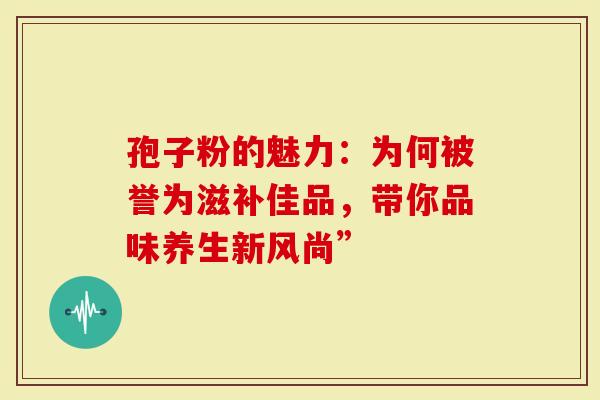 孢子粉的魅力：为何被誉为滋补佳品，带你品味养生新风尚”