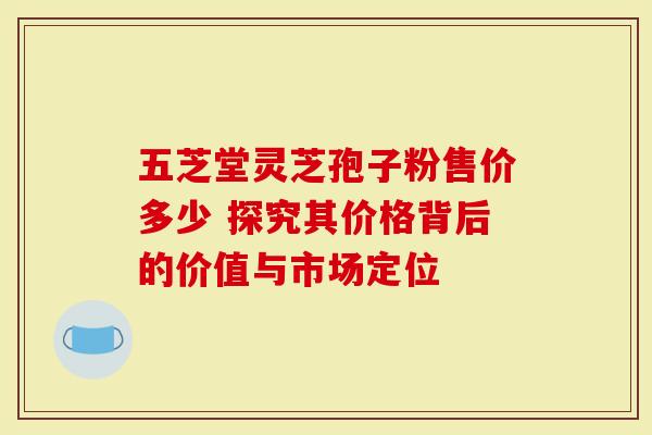 五芝堂灵芝孢子粉售价多少 探究其价格背后的价值与市场定位