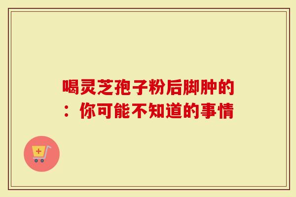 喝灵芝孢子粉后脚肿的：你可能不知道的事情