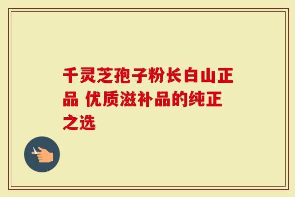 千灵芝孢子粉长白山正品 优质滋补品的纯正之选