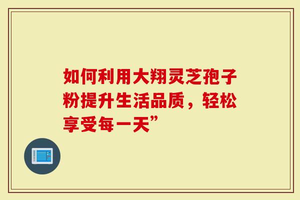 如何利用大翔灵芝孢子粉提升生活品质，轻松享受每一天”