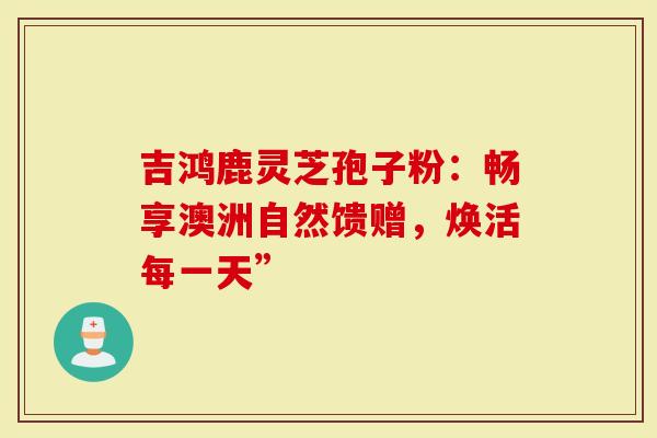 吉鸿鹿灵芝孢子粉：畅享澳洲自然馈赠，焕活每一天”