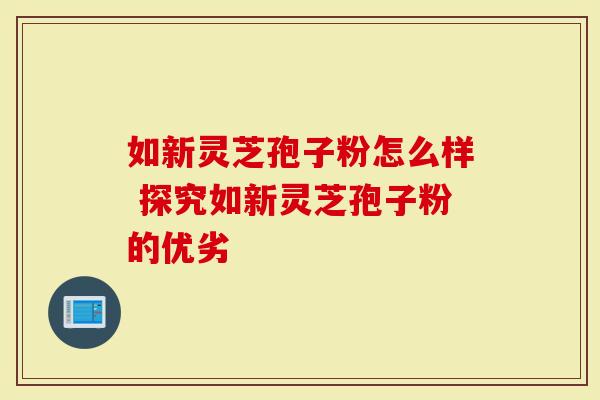 如新灵芝孢子粉怎么样 探究如新灵芝孢子粉的优劣