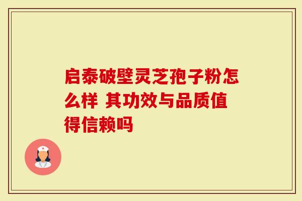 启泰破壁灵芝孢子粉怎么样 其功效与品质值得信赖吗