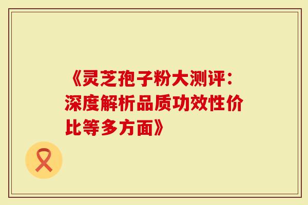 《灵芝孢子粉大测评：深度解析品质功效性价比等多方面》