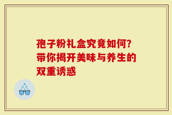 孢子粉礼盒究竟如何？带你揭开美味与养生的双重诱惑