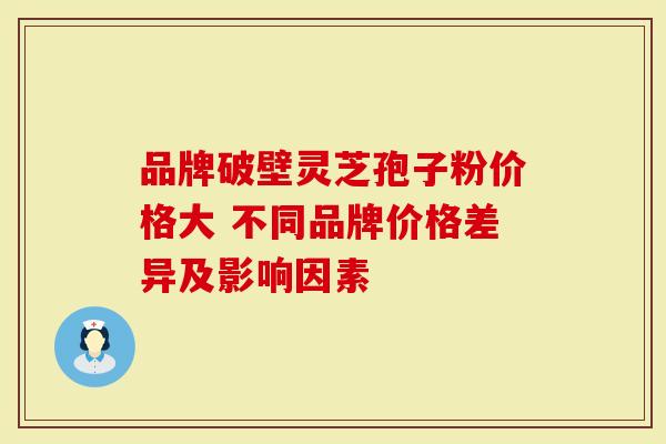 品牌破壁灵芝孢子粉价格大 不同品牌价格差异及影响因素