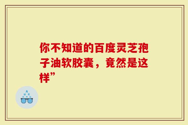 你不知道的百度灵芝孢子油软胶囊，竟然是这样”