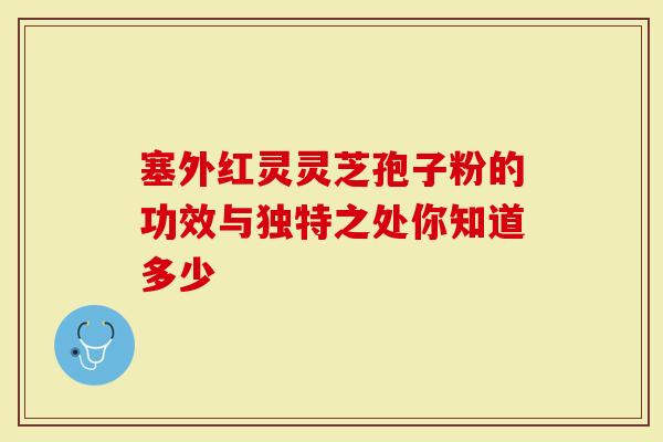 塞外红灵灵芝孢子粉的功效与独特之处你知道多少