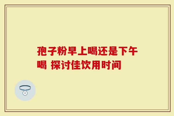 孢子粉早上喝还是下午喝 探讨佳饮用时间