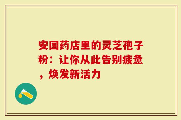 安国药店里的灵芝孢子粉：让你从此告别疲惫，焕发新活力