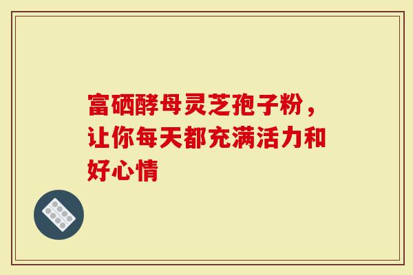 富硒酵母灵芝孢子粉，让你每天都充满活力和好心情