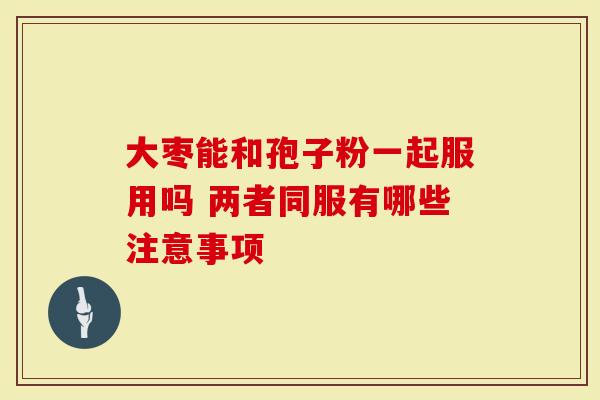 大枣能和孢子粉一起服用吗 两者同服有哪些注意事项