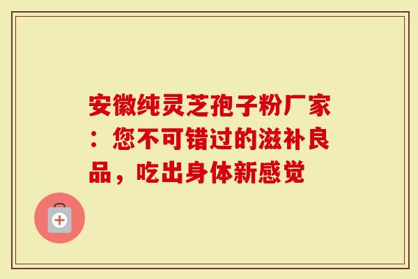 安徽纯灵芝孢子粉厂家：您不可错过的滋补良品，吃出身体新感觉