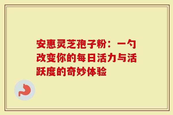 安惠灵芝孢子粉：一勺改变你的每日活力与活跃度的奇妙体验