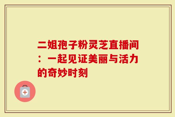 二姐孢子粉灵芝直播间：一起见证美丽与活力的奇妙时刻