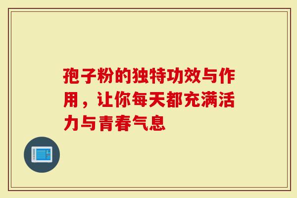 孢子粉的独特功效与作用，让你每天都充满活力与青春气息