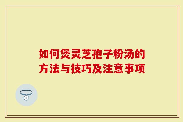 如何煲灵芝孢子粉汤的方法与技巧及注意事项