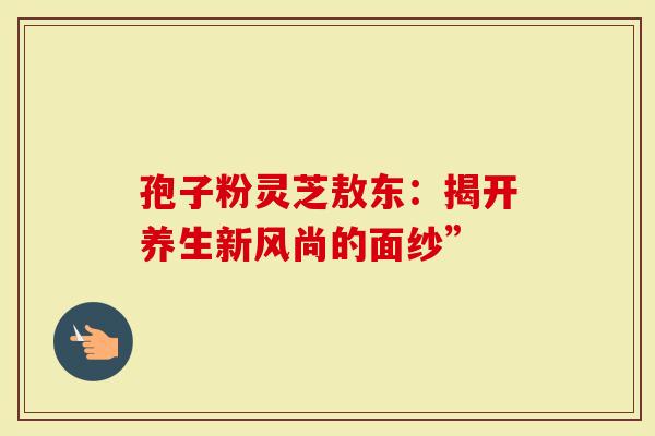 孢子粉灵芝敖东：揭开养生新风尚的面纱”