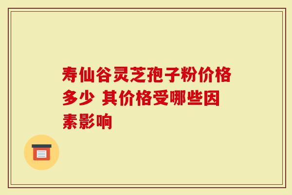 寿仙谷灵芝孢子粉价格多少 其价格受哪些因素影响