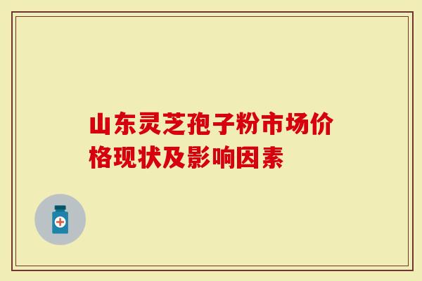 山东灵芝孢子粉市场价格现状及影响因素