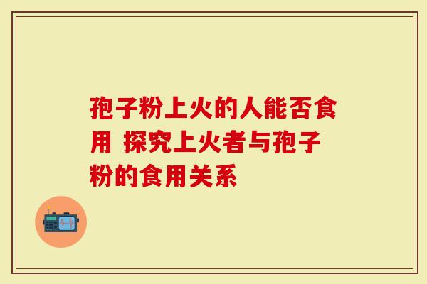 孢子粉上火的人能否食用 探究上火者与孢子粉的食用关系