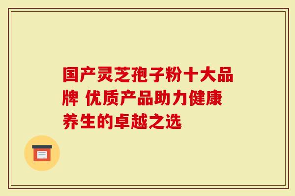 国产灵芝孢子粉十大品牌 优质产品助力健康养生的卓越之选