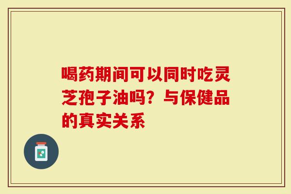 喝药期间可以同时吃灵芝孢子油吗？与保健品的真实关系