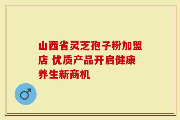 山西省灵芝孢子粉加盟店 优质产品开启健康养生新商机