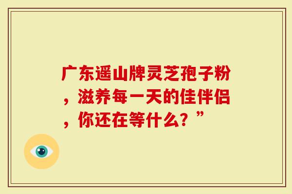 广东遥山牌灵芝孢子粉，滋养每一天的佳伴侣，你还在等什么？”