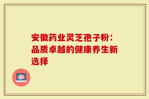 安徽药业灵芝孢子粉：品质卓越的健康养生新选择