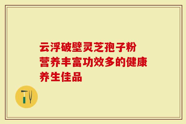 云浮破壁灵芝孢子粉 营养丰富功效多的健康养生佳品