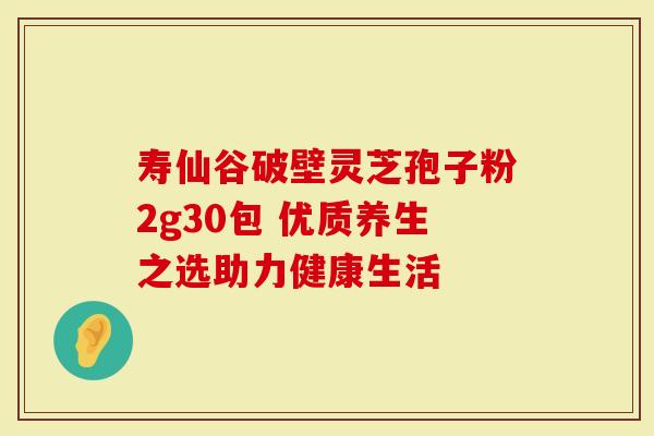 寿仙谷破壁灵芝孢子粉2g30包 优质养生之选助力健康生活