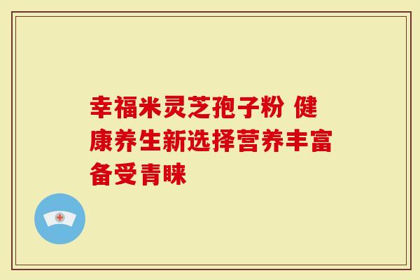 幸福米灵芝孢子粉 健康养生新选择营养丰富备受青睐