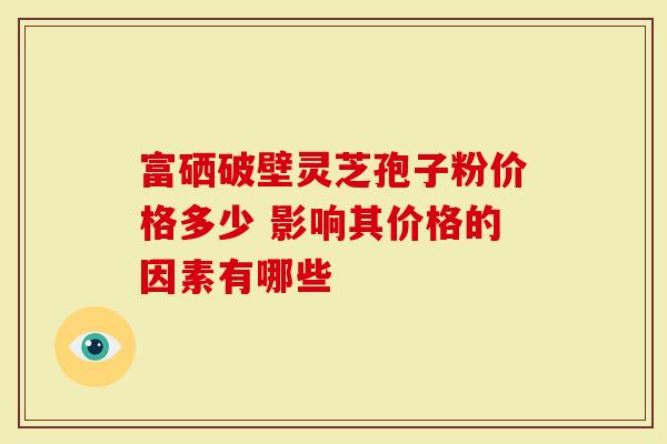 富硒破壁灵芝孢子粉价格多少 影响其价格的因素有哪些