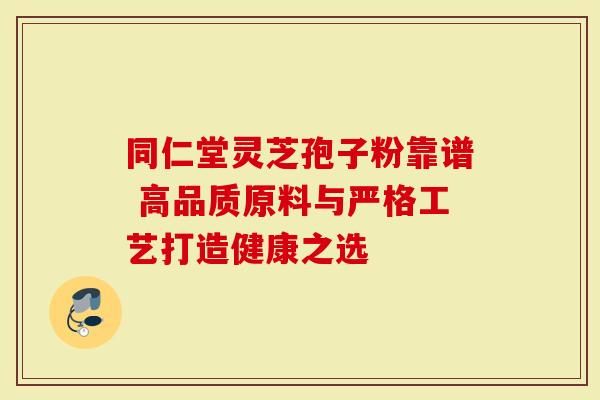 同仁堂灵芝孢子粉靠谱 高品质原料与严格工艺打造健康之选