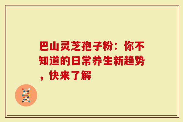 巴山灵芝孢子粉：你不知道的日常养生新趋势，快来了解