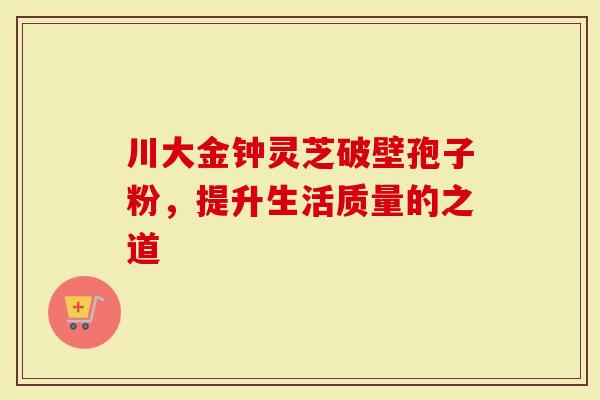 川大金钟灵芝破壁孢子粉，提升生活质量的之道