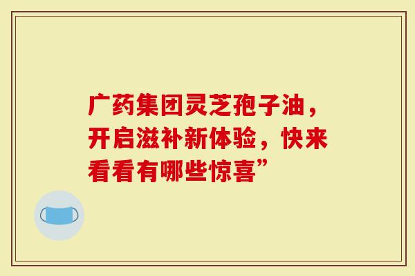 广药集团灵芝孢子油，开启滋补新体验，快来看看有哪些惊喜”