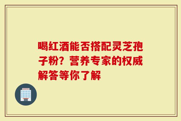 喝红酒能否搭配灵芝孢子粉？营养专家的权威解答等你了解