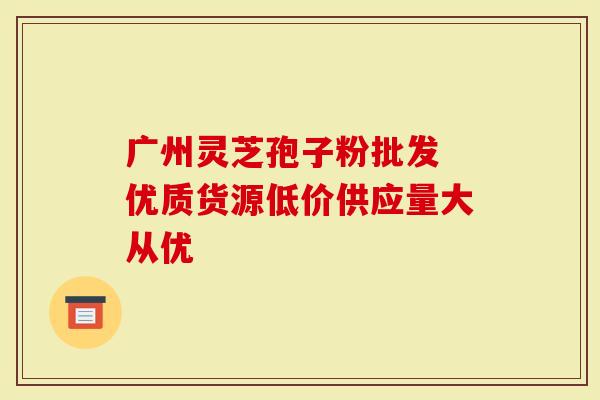 广州灵芝孢子粉批发 优质货源低价供应量大从优