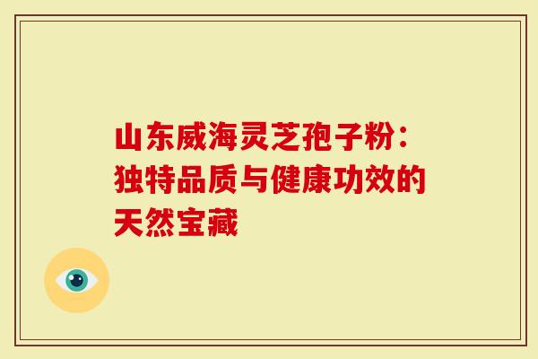 山东威海灵芝孢子粉：独特品质与健康功效的天然宝藏