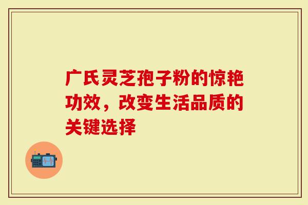 广氏灵芝孢子粉的惊艳功效，改变生活品质的关键选择